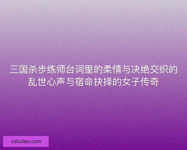 三国杀步练师台词里的柔情与决绝交织的乱世心声与宿命抉择的女子传奇