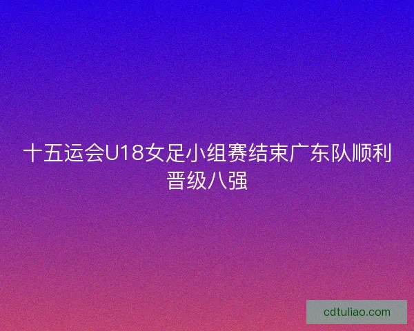 十五运会U18女足小组赛结束广东队顺利晋级八强
