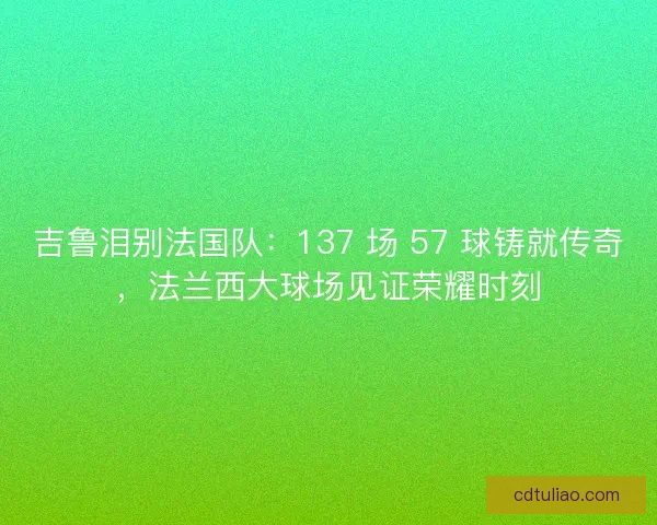 吉鲁泪别法国队：137 场 57 球铸就传奇，法兰西大球场见证荣耀时刻