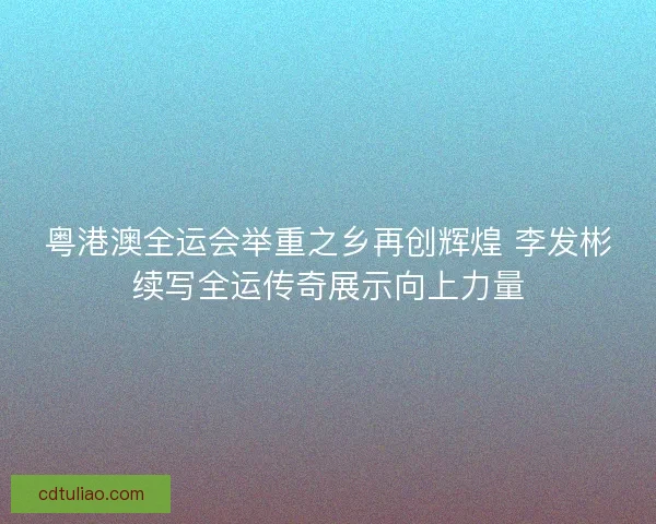粤港澳全运会举重之乡再创辉煌 李发彬续写全运传奇展示向上力量