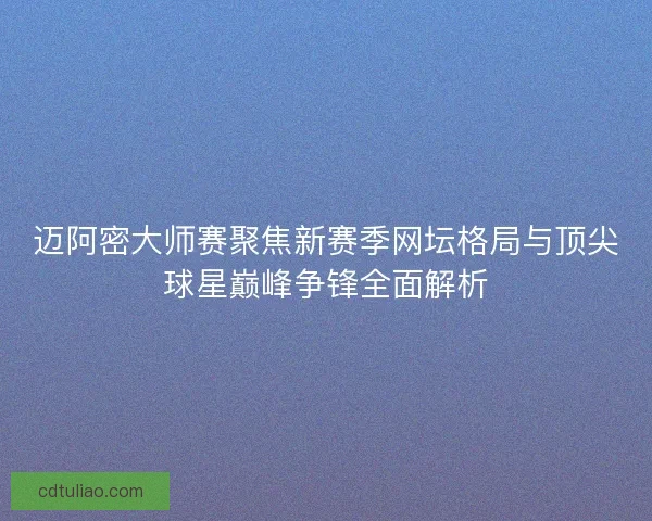 迈阿密大师赛聚焦新赛季网坛格局与顶尖球星巅峰争锋全面解析