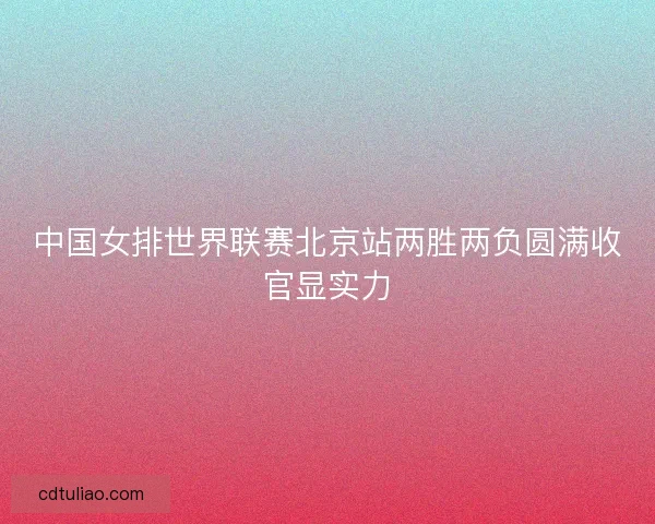 中国女排世界联赛北京站两胜两负圆满收官显实力