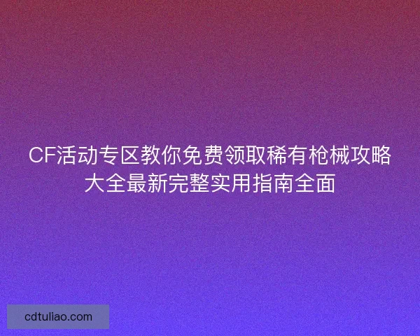 CF活动专区教你免费领取稀有枪械攻略大全最新完整实用指南全面
