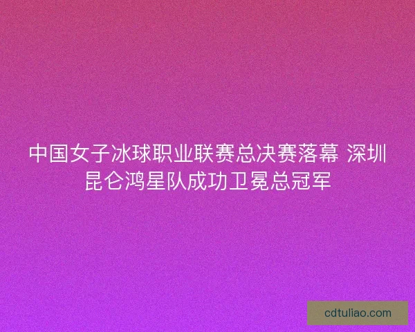 中国女子冰球职业联赛总决赛落幕 深圳昆仑鸿星队成功卫冕总冠军