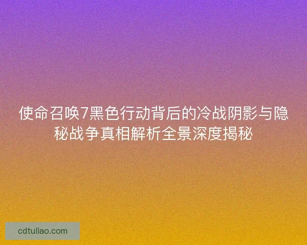 使命召唤7黑色行动背后的冷战阴影与隐秘战争真相解析全景深度揭秘