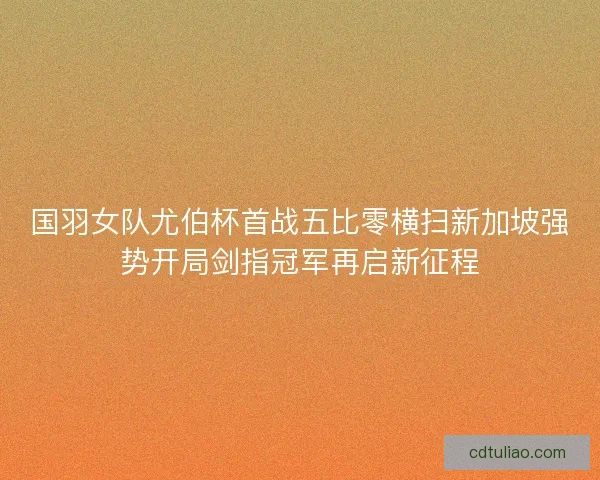 国羽女队尤伯杯首战五比零横扫新加坡强势开局剑指冠军再启新征程